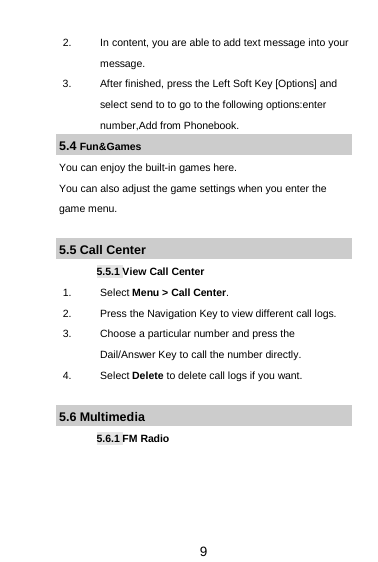  9 2. In content, you are able to add text message into your message.   3. After finished, press the Left Soft Key [Options] and select send to to go to the following options:enter number,Add from Phonebook. 5.4 Fun&amp;Games You can enjoy the built-in games here. You can also adjust the game settings when you enter the game menu.  5.5 Call Center 5.5.1 View Call Center 1. Select Menu &gt; Call Center. 2. Press the Navigation Key to view different call logs. 3. Choose a particular number and press the Dail/Answer Key to call the number directly. 4. Select Delete to delete call logs if you want.  5.6 Multimedia 5.6.1 FM Radio  