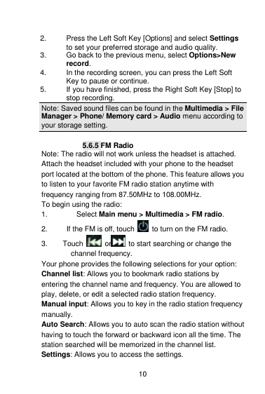    10  2.    Press the Left Soft Key [Options] and select Settings to set your preferred storage and audio quality. 3.    Go back to the previous menu, select Options&gt;New record. 4.    In the recording screen, you can press the Left Soft Key to pause or continue. 5.    If you have finished, press the Right Soft Key [Stop] to stop recording. Note: Saved sound files can be found in the Multimedia &gt; File Manager &gt; Phone/ Memory card &gt; Audio menu according to your storage setting.  5.6.5 FM Radio Note: The radio will not work unless the headset is attached. Attach the headset included with your phone to the headset port located at the bottom of the phone. This feature allows you to listen to your favorite FM radio station anytime with frequency ranging from 87.50MHz to 108.00MHz.   To begin using the radio: 1.  Select Main menu &gt; Multimedia &gt; FM radio.   2.     If the FM is off, touch    to turn on the FM radio. 3.    Touch    or   to start searching or change the         channel frequency. Your phone provides the following selections for your option: Channel list: Allows you to bookmark radio stations by entering the channel name and frequency. You are allowed to play, delete, or edit a selected radio station frequency. Manual input: Allows you to key in the radio station frequency manually.   Auto Search: Allows you to auto scan the radio station without having to touch the forward or backward icon all the time. The station searched will be memorized in the channel list. Settings: Allows you to access the settings.  