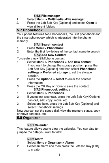    11  5.6.6 File manager 1.  Select Menu &gt; Multimedia &gt;File manager. 2.  Press the Left Soft Key [Options] and select Open to view different folders. 5.7 Phonebook Your phone features two Phonebooks, the SIM phonebook and the smart phonebook which is integrated into the phone memory.  5.7.1 Search contact 1.  Press Menu &gt; Phonebook. 2.  Enter the first few letters of the contact name to search. 5.7.2 Add New Contact To create a new SIM/phone contact: 1.  Select Menu &gt; Phonebook &gt; Add new contact. If you want to change the storage position, press the Left Soft Key [Options] and then select Phonebook settings &gt; Preferred storage to set the storage position. 2.  Press the Options &gt; select to enter the contact information. 3.  Press the OK Key or Done to save the contact. 5.7.3 Phonebook settings 1.  Select Menu &gt; Phonebook. 2.  If you select a contact, press the Left Soft Key [Options] can call, edit, copy, move, etc. 3.  Select one item, press the Left Soft Key [Options] and select Phonebook settings. Now you can set the speed dial, view the memory status, copy or move contacts, etc. 5.8 Organizer  5.8.1 Calendar This feature allows you to view the calendar. You can also to jump to the date you want to view.  5.8.2 Alarm 1.  Select Menu &gt; Organizer &gt; Alarm. 2.  Select an alarm and then press the Left soft Key [Edit] to create. 