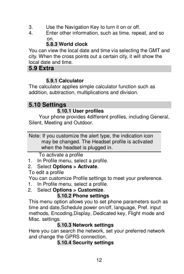    12  3.  Use the Navigation Key to turn it on or off. 4.  Enter other information, such as time, repeat, and so on. 5.8.3 World clock You can view the local date and time via selecting the GMT and city. When the cross points out a certain city, it will show the local date and time. 5.9 Extra  5.9.1 Calculator The calculator applies simple calculator function such as addition, subtraction, multiplications and division.  5.10 Settings 5.10.1 User profiles Your phone provides 4different profiles, including General, Silent, Meeting and Outdoor.  Note: If you customize the alert type, the indication icon may be changed. The Headset profile is activated when the headset is plugged in.                                                                                To activate a profile 1.    In Profile menu, select a profile.   2.    Select Options &gt; Activate.   To edit a profile You can customize Profile settings to meet your preference. 1.    In Profile menu, select a profile. 2.    Select Options &gt; Customize. 5.10.2 Phone settings This menu option allows you to set phone parameters such as time and date,Schedule power on/off, language, Pref. input methods, Encoding,Display, Dedicated key, Flight mode and Misc. settings. 5.10.3 Network settings Here you can search the network, set your preferred network and change the GPRS connection. 5.10.4 Security settings 