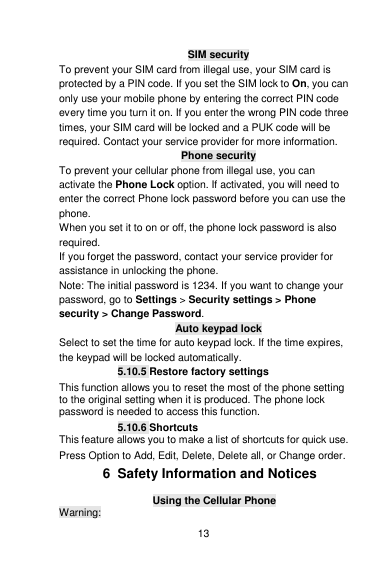    13  SIM security To prevent your SIM card from illegal use, your SIM card is protected by a PIN code. If you set the SIM lock to On, you can only use your mobile phone by entering the correct PIN code every time you turn it on. If you enter the wrong PIN code three times, your SIM card will be locked and a PUK code will be required. Contact your service provider for more information. Phone security To prevent your cellular phone from illegal use, you can activate the Phone Lock option. If activated, you will need to enter the correct Phone lock password before you can use the phone. When you set it to on or off, the phone lock password is also required. If you forget the password, contact your service provider for assistance in unlocking the phone. Note: The initial password is 1234. If you want to change your password, go to Settings &gt; Security settings &gt; Phone security &gt; Change Password. Auto keypad lock Select to set the time for auto keypad lock. If the time expires, the keypad will be locked automatically. 5.10.5 Restore factory settings This function allows you to reset the most of the phone setting to the original setting when it is produced. The phone lock password is needed to access this function. 5.10.6 Shortcuts This feature allows you to make a list of shortcuts for quick use. Press Option to Add, Edit, Delete, Delete all, or Change order. 6  Safety Information and Notices Using the Cellular Phone Warning: 