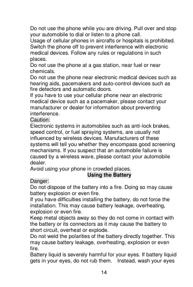    14  Do not use the phone while you are driving. Pull over and stop your automobile to dial or listen to a phone call. Usage of cellular phones in aircrafts or hospitals is prohibited. Switch the phone off to prevent interference with electronic medical devices. Follow any rules or regulations in such places. Do not use the phone at a gas station, near fuel or near chemicals. Do not use the phone near electronic medical devices such as hearing aids, pacemakers and auto-control devices such as fire detectors and automatic doors.   If you have to use your cellular phone near an electronic medical device such as a pacemaker, please contact your manufacturer or dealer for information about preventing interference. Caution: Electronic systems in automobiles such as anti-lock brakes, speed control, or fuel spraying systems, are usually not influenced by wireless devices. Manufacturers of these systems will tell you whether they encompass good screening mechanisms. If you suspect that an automobile failure is caused by a wireless wave, please contact your automobile dealer. Avoid using your phone in crowded places. Using the Battery Danger: Do not dispose of the battery into a fire. Doing so may cause battery explosion or even fire. If you have difficulties installing the battery, do not force the installation. This may cause battery leakage, overheating, explosion or even fire. Keep metal objects away so they do not come in contact with the battery or its connectors as it may cause the battery to short circuit, overheat or explode.   Do not weld the polarities of the battery directly together. This may cause battery leakage, overheating, explosion or even fire. Battery liquid is severely harmful for your eyes. If battery liquid gets in your eyes, do not rub them.    Instead, wash your eyes 