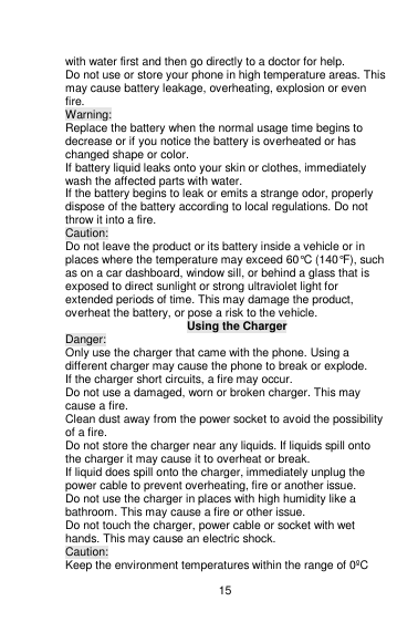    15  with water first and then go directly to a doctor for help. Do not use or store your phone in high temperature areas. This may cause battery leakage, overheating, explosion or even fire. Warning: Replace the battery when the normal usage time begins to decrease or if you notice the battery is overheated or has changed shape or color.   If battery liquid leaks onto your skin or clothes, immediately wash the affected parts with water.   If the battery begins to leak or emits a strange odor, properly dispose of the battery according to local regulations. Do not throw it into a fire.   Caution: Do not leave the product or its battery inside a vehicle or in places where the temperature may exceed 60°C (140°F), such as on a car dashboard, window sill, or behind a glass that is exposed to direct sunlight or strong ultraviolet light for extended periods of time. This may damage the product, overheat the battery, or pose a risk to the vehicle.   Using the Charger Danger: Only use the charger that came with the phone. Using a different charger may cause the phone to break or explode.   If the charger short circuits, a fire may occur.   Do not use a damaged, worn or broken charger. This may cause a fire.   Clean dust away from the power socket to avoid the possibility of a fire. Do not store the charger near any liquids. If liquids spill onto the charger it may cause it to overheat or break. If liquid does spill onto the charger, immediately unplug the power cable to prevent overheating, fire or another issue. Do not use the charger in places with high humidity like a bathroom. This may cause a fire or other issue. Do not touch the charger, power cable or socket with wet hands. This may cause an electric shock. Caution: Keep the environment temperatures within the range of 0ºC 