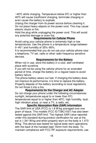    16  ~40ºC while charging. Temperature below 0ºC or higher than 40ºC will cause insufficient charging, terminate charging or even cause the battery to explode. Unplug the charger from its power source before cleaning it.   Do not place heavy objects on the power cord. This may cause electric shock or fire. Hold the plug while unplugging the power cord. This will avoid any potential damage or even fire. Requirements for Cellular Phone Avoid using your cellular phone in extremely high or low temperatures. Use the phone in a temperature range between 0~40℃and humidity of 35%~85%. It is recommended that you do not use your cellular phone near a telephone, TV set, radio or other radio frequency sensitive devices.  Requirements for the Battery When not in use, store the battery in a cool, well-ventilated place with sunshine. If you will not be using the cellular phone for an extended period of time, charge the battery on a regular basis to avoid battery failure. The phone battery wears out fast. If charging the battery does not improve its performance, it is time to replace the battery. Properly dispose of the battery according to local regulations. Do not throw it into a fire. Requirements for the Charger and AC Adapter Do not charge your phone under the following circumstances: sunlight, temperatures equal to or lower than 0ºC, temperatures equal to or higher than 40ºC, high humidity, dust, high vibration areas, or near a TV, a radio, etc. Specific Absorption Rate (SAR) information The SAR limit of USA (FCC) is 1.6 W/kg averaged over one gram of tissue. This models (FCC ID:T38C1037) has also been tested against this SAR limit. The highest SAR value reported under this standard during product certification for use at the ear is 1.341 W/kg and when properly worn on the body is 1.473 W/kg. This device was tested for typical body-worn operations with the back of the handset kept 10mm from the body. To maintain compliance with FCC RF exposure requirements, use 