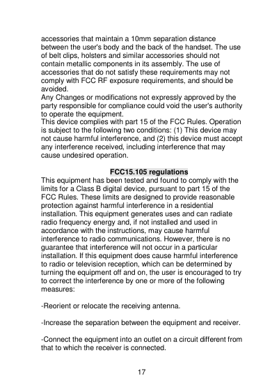    17  accessories that maintain a 10mm separation distance between the user&apos;s body and the back of the handset. The use of belt clips, holsters and similar accessories should not contain metallic components in its assembly. The use of accessories that do not satisfy these requirements may not comply with FCC RF exposure requirements, and should be avoided. Any Changes or modifications not expressly approved by the party responsible for compliance could void the user&apos;s authority to operate the equipment. This device complies with part 15 of the FCC Rules. Operation is subject to the following two conditions: (1) This device may not cause harmful interference, and (2) this device must accept any interference received, including interference that may cause undesired operation.  FCC15.105 regulations This equipment has been tested and found to comply with the limits for a Class B digital device, pursuant to part 15 of the FCC Rules. These limits are designed to provide reasonable protection against harmful interference in a residential installation. This equipment generates uses and can radiate radio frequency energy and, if not installed and used in accordance with the instructions, may cause harmful interference to radio communications. However, there is no guarantee that interference will not occur in a particular installation. If this equipment does cause harmful interference to radio or television reception, which can be determined by turning the equipment off and on, the user is encouraged to try to correct the interference by one or more of the following measures:    -Reorient or relocate the receiving antenna.    -Increase the separation between the equipment and receiver.    -Connect the equipment into an outlet on a circuit different from that to which the receiver is connected.    