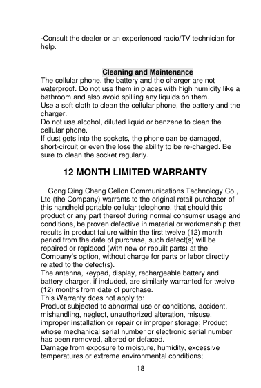    18  -Consult the dealer or an experienced radio/TV technician for help.  Cleaning and Maintenance The cellular phone, the battery and the charger are not waterproof. Do not use them in places with high humidity like a bathroom and also avoid spilling any liquids on them. Use a soft cloth to clean the cellular phone, the battery and the charger. Do not use alcohol, diluted liquid or benzene to clean the cellular phone. If dust gets into the sockets, the phone can be damaged, short-circuit or even the lose the ability to be re-charged. Be sure to clean the socket regularly.  12 MONTH LIMITED WARRANTY   Gong Qing Cheng Cellon Communications Technology Co., Ltd (the Company) warrants to the original retail purchaser of this handheld portable cellular telephone, that should this product or any part thereof during normal consumer usage and conditions, be proven defective in material or workmanship that results in product failure within the first twelve (12) month period from the date of purchase, such defect(s) will be repaired or replaced (with new or rebuilt parts) at the Company‟s option, without charge for parts or labor directly related to the defect(s). The antenna, keypad, display, rechargeable battery and battery charger, if included, are similarly warranted for twelve (12) months from date of purchase.     This Warranty does not apply to: Product subjected to abnormal use or conditions, accident, mishandling, neglect, unauthorized alteration, misuse, improper installation or repair or improper storage; Product whose mechanical serial number or electronic serial number has been removed, altered or defaced. Damage from exposure to moisture, humidity, excessive temperatures or extreme environmental conditions; 