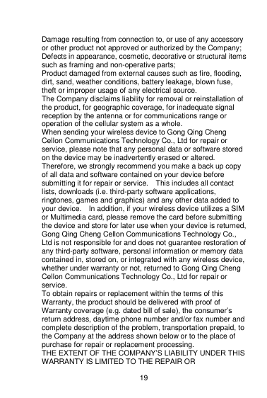    19  Damage resulting from connection to, or use of any accessory or other product not approved or authorized by the Company; Defects in appearance, cosmetic, decorative or structural items such as framing and non-operative parts; Product damaged from external causes such as fire, flooding, dirt, sand, weather conditions, battery leakage, blown fuse, theft or improper usage of any electrical source. The Company disclaims liability for removal or reinstallation of the product, for geographic coverage, for inadequate signal reception by the antenna or for communications range or operation of the cellular system as a whole.   When sending your wireless device to Gong Qing Cheng Cellon Communications Technology Co., Ltd for repair or service, please note that any personal data or software stored on the device may be inadvertently erased or altered.   Therefore, we strongly recommend you make a back up copy of all data and software contained on your device before submitting it for repair or service.    This includes all contact lists, downloads (i.e. third-party software applications, ringtones, games and graphics) and any other data added to your device.    In addition, if your wireless device utilizes a SIM or Multimedia card, please remove the card before submitting the device and store for later use when your device is returned, Gong Qing Cheng Cellon Communications Technology Co., Ltd is not responsible for and does not guarantee restoration of any third-party software, personal information or memory data contained in, stored on, or integrated with any wireless device, whether under warranty or not, returned to Gong Qing Cheng Cellon Communications Technology Co., Ltd for repair or service.     To obtain repairs or replacement within the terms of this Warranty, the product should be delivered with proof of Warranty coverage (e.g. dated bill of sale), the consumer‟s return address, daytime phone number and/or fax number and complete description of the problem, transportation prepaid, to the Company at the address shown below or to the place of purchase for repair or replacement processing. THE EXTENT OF THE COMPANY‟S LIABILITY UNDER THIS WARRANTY IS LIMITED TO THE REPAIR OR 