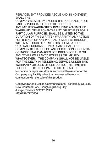    20  REPLACEMENT PROVIDED ABOVE AND, IN NO EVENT, SHALL THE COMPANY‟S LAIBILITY EXCEED THE PURCHASE PRICE PAID BY PURCHASER FOR THE PRODUCT. ANY IMPLIED WARRANTIES, INCLUDING ANY IMPLIED WARRANTY OF MERCHANTABILITY OR FITNESS FOR A PARTICULAR PURPOSE, SHALL BE LIMITED TO THE DURATION OF THIS WRITTEN WARRANTY. ANY ACTION FOR BREACH OF ANY WARRANTY MUST BE BROUGHT WITHIN A PERIOD OF 18 MONTHS FROM DATE OF ORIGINAL PURCHASE.    IN NO CASE SHALL THE COMPANY BE LIABLE FOR AN SPECIAL CONSEQUENTIAL OR INCIDENTAL DAMAGES FOR BREACH OF THIS OR ANY OTHER WARRANTY, EXPRESS OR IMPLIED, WHATSOEVER.    THE COMPANY SHALL NOT BE LIABLE FOR THE DELAY IN RENDERING SERVICE UNDER THIS WARRANTY OR LOSS OF USE DURING THE TIME THE PRODUCT IS BEING REPAIRED OR REPLACED. No person or representative is authorized to assume for the Company any liability other than expressed herein in connection with the sale of this product.  GongQingCheng Cellon Communications Technology Co.,LTD New Industrial Park, GongQingCheng City Jiangxi Province 332020 PRC. (86)0792-7720000     