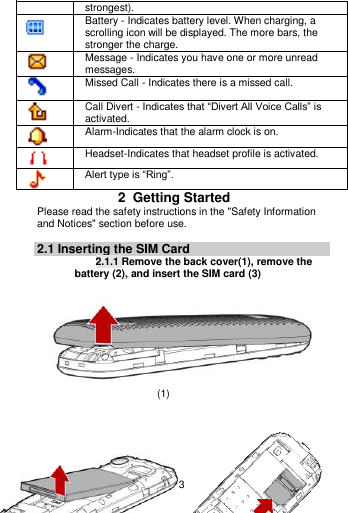    3  strongest).  Battery - Indicates battery level. When charging, a scrolling icon will be displayed. The more bars, the stronger the charge.  Message - Indicates you have one or more unread messages.  Missed Call - Indicates there is a missed call.  Call Divert - Indicates that “Divert All Voice Calls” is activated.  Alarm-Indicates that the alarm clock is on.  Headset-Indicates that headset profile is activated.  Alert type is “Ring”. 2  Getting Started Please read the safety instructions in the &quot;Safety Information and Notices&quot; section before use.  2.1 Inserting the SIM Card 2.1.1 Remove the back cover(1), remove the battery (2), and insert the SIM card (3)                                   (1)                                                                           