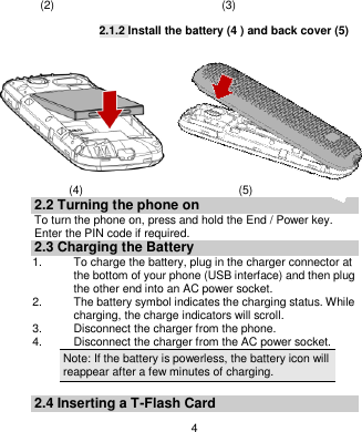   4                        (2)                             (3)  2.1.2 Install the battery (4 ) and back cover (5)                  (4)                           (5) 2.2 Turning the phone on To turn the phone on, press and hold the End / Power key. Enter the PIN code if required. 2.3 Charging the Battery 1.    To charge the battery, plug in the charger connector at the bottom of your phone (USB interface) and then plug the other end into an AC power socket. 2.  The battery symbol indicates the charging status. While charging, the charge indicators will scroll.   3.  Disconnect the charger from the phone. 4.  Disconnect the charger from the AC power socket. Note: If the battery is powerless, the battery icon will reappear after a few minutes of charging.  2.4 Inserting a T-Flash Card 