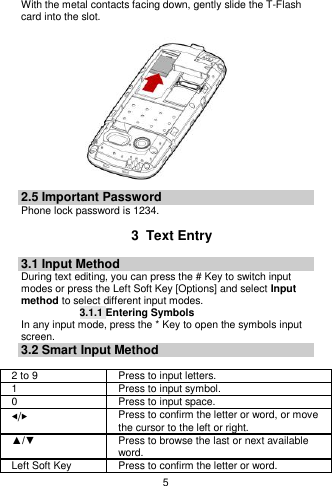    5  With the metal contacts facing down, gently slide the T-Flash card into the slot.               2.5 Important Password Phone lock password is 1234.  3  Text Entry 3.1 Input Method During text editing, you can press the # Key to switch input modes or press the Left Soft Key [Options] and select Input method to select different input modes. 3.1.1 Entering Symbols In any input mode, press the * Key to open the symbols input screen.   3.2 Smart Input Method  2 to 9 Press to input letters. 1 Press to input symbol. 0 Press to input space. ◀/▶ Press to confirm the letter or word, or move the cursor to the left or right. ▲/▼ Press to browse the last or next available word. Left Soft Key Press to confirm the letter or word. 