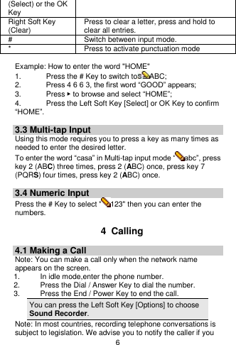    6  (Select) or the OK Key Right Soft Key (Clear) Press to clear a letter, press and hold to clear all entries. # Switch between input mode. * Press to activate punctuation mode  Example: How to enter the word &quot;HOME&quot; 1.    Press the # Key to switch to ABC; 2.    Press 4 6 6 3, the first word “GOOD” appears; 3.    Press ▶ to browse and select “HOME”; 4.    Press the Left Soft Key [Select] or OK Key to confirm “HOME”.  3.3 Multi-tap Input Using this mode requires you to press a key as many times as needed to enter the desired letter. To enter the word “casa” in Multi-tap input mode “ abc”, press key 2 (ABC) three times, press 2 (ABC) once, press key 7 (PQRS) four times, press key 2 (ABC) once.  3.4 Numeric Input Press the # Key to select &quot; 123&quot; then you can enter the numbers.    4  Calling 4.1 Making a Call Note: You can make a call only when the network name appears on the screen. 1.    In idle mode,enter the phone number. 2.  Press the Dial / Answer Key to dial the number. 3.    Press the End / Power Key to end the call. You can press the Left Soft Key [Options] to choose Sound Recorder. Note: In most countries, recording telephone conversations is subject to legislation. We advise you to notify the caller if you 