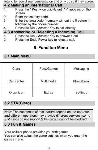    7  intend to record your conversation and only do so if they agree. 4.2 Making an International Call 1.    Press the * Key twice quickly until &quot;+&quot; appears on the screen. 2.    Enter the country code. 3.    Enter the area code (normally without the 0 before it) followed by the phone number. 4.    Press the Dial / Answer Key to call directly. 4.3 Answering or Rejecting a incoming Call 1.  Press the Dial / Answer Key to answer a call. 2. Press the End / Power key to reject a call.  5  Function Menu 5.1 Main Menu  Claro Fun&amp;Games Messaging   Call center Multimedia Phonebook Organizer Extras   Settings    5.2 STK(Claro)  Note: The submenus of this feature depend on the operator and different operators may provide different services (some SIM cards do not support STK), which cannot be modified. 5.3 Fun &amp; Games  Your cellular phone provides you with games. You can also adjust the game settings when you enter the games menu.  