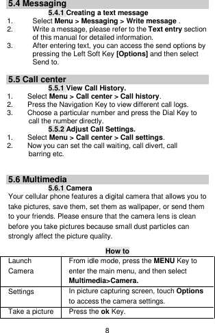    8  5.4 Messaging 5.4.1 Creating a text message 1.    Select Menu &gt; Messaging &gt; Write message . 2.    Write a message, please refer to the Text entry section of this manual for detailed information. 3.  After entering text, you can access the send options by pressing the Left Soft Key [Options] and then select Send to.  5.5 Call center 5.5.1 View Call History. 1.        Select Menu &gt; Call center &gt; Call history. 2.        Press the Navigation Key to view different call logs. 3.        Choose a particular number and press the Dial Key to       call the number directly. 5.5.2 Adjust Call Settings. 1.        Select Menu &gt; Call center &gt; Call settings. 2.        Now you can set the call waiting, call divert, call       barring etc.   5.6 Multimedia 5.6.1 Camera Your cellular phone features a digital camera that allows you to take pictures, save them, set them as wallpaper, or send them to your friends. Please ensure that the camera lens is clean before you take pictures because small dust particles can strongly affect the picture quality. How to Launch Camera   From idle mode, press the MENU Key to enter the main menu, and then select Multimedia&gt;Camera. Settings   In picture capturing screen, touch Options to access the camera settings. Take a picture Press the ok Key. 