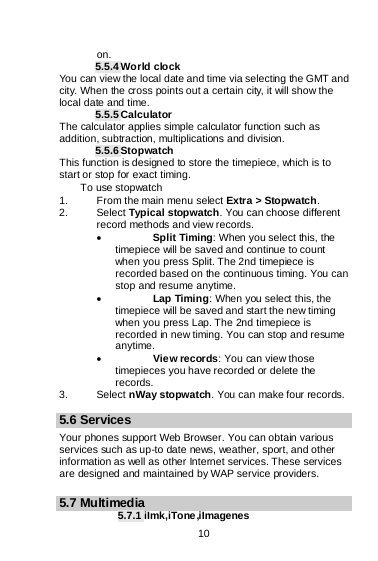    10  on. 5.5.4 World clock You can view the local date and time via selecting the GMT and city. When the cross points out a certain city, it will show the local date and time. 5.5.5 Calculator The calculator applies simple calculator function such as addition, subtraction, multiplications and division. 5.5.6 Stopwatch This function is designed to store the timepiece, which is to start or stop for exact timing. To use stopwatch 1. From the main menu select Extra &gt; Stopwatch. 2. Select Typical stopwatch. You can choose different record methods and view records.   • Split Timing: When you select this, the timepiece will be saved and continue to count when you press Split. The 2nd timepiece is recorded based on the continuous timing. You can stop and resume anytime. • Lap Timing: When you select this, the timepiece will be saved and start the new timing when you press Lap. The 2nd timepiece is recorded in new timing. You can stop and resume anytime. • View records: You can view those timepieces you have recorded or delete the records. 3. Select nWay stopwatch. You can make four records.  5.6 Services Your phones support Web Browser. You can obtain various services such as up-to date news, weather, sport, and other information as well as other Internet services. These services are designed and maintained by WAP service providers.  5.7 Multimedia 5.7.1 iImk,iTone,iImagenes 