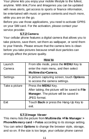    11  Your phone lets you enjoy your mobile lifestyle to the fullest, anytime. With iImk,iTone and iImagenes you can be updated with news alerts, get access to sports or finance information, be entertained with music or games contents and much more, while you are on the go. Before you use those applications, you need to activate GPRS on your SIM card. For the activation, please contact your service provider. 5.7.2 Camera Your cellular phone features a digital camera that allows you to take pictures, save them, set them as wallpaper, or send them to your friends. Please ensure that the camera lens is clean before you take pictures because small dust particles can strongly affect the picture quality. How to Launch Camera   From idle mode, press the MENU Key to enter the main menu, and then select Multimedia&gt;Came r a. Settings   In picture capturing screen, touch Options to access the camera settings. Take a picture Press the MENU Key. After taking, the picture will be saved to File Manager. The picture will be saved in JPEG format. Exit   Touch Back or press the Hang-Up Key to exit.     5.7.3 Image Viewer This menu lists the picture from M ultimedia &gt;File Manager &gt; Phone/Memory card &gt; Fotos according to its storage setting. You can select Options to change the browser style, storage, and so on. If the size is too large, your cellular phone cannot 