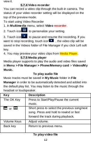    12  view it. 5.7.4 Video recorder You can record a video clip through the built-in camera. The status of your video recorder setting will be displayed on the top of the preview mode. To start using Video Recorder 1. In Multimedia menu, select Vide o recorder.   2. Touch icon  to personalize your setting. 3. Touch icon  to pause and resume the recording. If you want to stop recording, touch icon  , the video clip will be saved in the Videos folder of File Manager if you click Left soft key.   4. You may preview your video clips from Media Player. 5.7.5 Media player Media player supports to play the audio and video files saved in Menu &gt; File Manager &gt; Phone/Memory card &gt; Videos/My Music. To play audio file Music tracks must be saved in M y Music folder in File Manager in order to be automatically detected and added into the default play list. You may listen to the music through the headset or loudspeaker.  Key Description The OK Key  Press to Start/Play/Pause the current music.  or  Short press to select the previous song/next song. Press and hold to rewind or fast forward the track during playback. Volume Keys Adjust volume.   Back key Return to previous menu. To play video file 