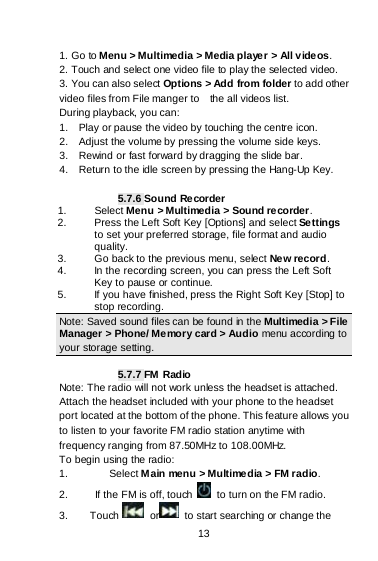    13  1. Go to Menu &gt; Multimedia &gt; Media player &gt; All videos.  2. Touch and select one video file to play the selected video. 3. You can also select Options &gt; Add from folder to add other video files from File manger to    the all videos list. During playback, you can: 1.  Play or pause the video by touching the centre icon. 2.  Adjust the volume by pressing the volume side keys. 3.  Rewind or fast forward by dragging the slide bar. 4.  Return to the idle screen by pressing the Hang-Up Key.  5.7.6 Sound Recorder 1.   Select Menu &gt; Multimedia &gt; Sound recorder. 2.   Press the Left Soft Key [Options] and select Settings to set your preferred storage, file format and audio quality. 3.   Go back to the previous menu, select New record. 4.   In the recording screen, you can press the Left Soft Key to pause or continue. 5.   If you have finished, press the Right Soft Key [Stop] to stop recording. Note: Saved sound files can be found in the Multimedia &gt; File Manager &gt; Phone/ Memory card &gt; Audio menu according to your storage setting.  5.7.7 FM  Radio Note: The radio will not work unless the headset is attached. Attach the headset included with your phone to the headset port located at the bottom of the phone. This feature allows you to listen to your favorite FM radio station anytime with frequency ranging from 87.50MHz to 108.00MHz.   To begin using the radio: 1. Select Main menu &gt; Multime dia &gt; FM radio.   2.     If the FM is off, touch   to turn on the FM radio. 3.    Touch   or  to start searching or change the 