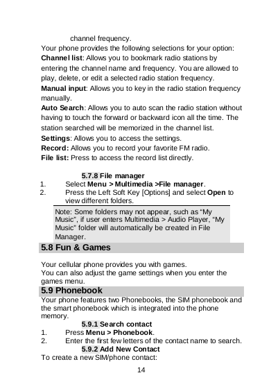    14          channel frequency. Your phone provides the following selections for your option: Channel list: Allows you to bookmark radio stations by entering the channel name and frequency. You are allowed to play, delete, or edit a selected radio station frequency. Manual input: Allows you to key in the radio station frequency manually.  Auto Search: Allows you to auto scan the radio station without having to touch the forward or backward icon all the time. The station searched will be memorized in the channel list. Settings: Allows you to access the settings. Record: Allows you to record your favorite FM radio. File list: Press to access the record list directly.  5.7.8 File manager 1. Select Menu &gt; Multimedia &gt;File manager. 2. Press the Left Soft Key [Options] and select Open to view different folders. Note: Some folders may not appear, such as “My Music”, if user enters Multimedia &gt; Audio Player, “My Music” folder will automatically be created in File Manager. 5.8 Fun &amp; Games  Your cellular phone provides you with games. You can also adjust the game settings when you enter the games menu. 5.9 Phonebook Your phone features two Phonebooks, the SIM phonebook and the smart phonebook which is integrated into the phone memory. 5.9.1 Search contact 1.  Press Menu &gt; Phonebook. 2. Enter the first few letters of the contact name to search. 5.9.2 Add New Contact To create a new SIM/phone contact: 