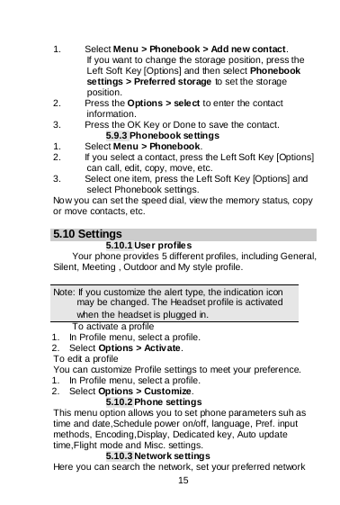    15  1. Select Menu &gt; Phonebook &gt; Add new contact. If you want to change the storage position, press the Left Soft Key [Options] and then select Phonebook settings &gt; Preferred storage to set the storage position. 2. Press the Options &gt; sele ct to enter the contact information. 3. Press the OK Key or Done to save the contact. 5.9.3 Phonebook settings 1. Select Menu &gt; Phonebook. 2. If you select a contact, press the Left Soft Key [Options] can call, edit, copy, move, etc. 3. Select one item, press the Left Soft Key [Options] and select Phonebook settings. Now you can set the speed dial, view the memory status, copy or move contacts, etc.  5.10 Settings 5.10.1 Use r profiles Your phone provides 5 different profiles, including General, Silent, Meeting , Outdoor and My style profile.  Note: If you customize the alert type, the indication icon may be changed. The Headset profile is activated when the headset is plugged in.                                                                                To activate a profile 1.    In Profile menu, select a profile.   2.  Select Options &gt; Activate.   To edit a profile You can customize Profile settings to meet your preference. 1.    In Profile menu, select a profile. 2.  Select Options &gt; Customize. 5.10.2 Phone settings This menu option allows you to set phone parameters suh as time and date,Schedule power on/off, language, Pref. input methods, Encoding,Display, Dedicated key, Auto update time,Flight mode and Misc. settings. 5.10.3 Network settings Here you can search the network, set your preferred network 