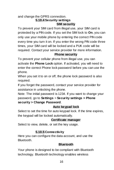    16  and change the GPRS connection. 5.10.4 Security se ttings SIM security To prevent your SIM card from illegal use, your SIM card is protected by a PIN code. If you set the SIM lock to On, you can only use your mobile phone by entering the correct PIN code every time you turn it on. If you enter the wrong PIN code three times, your SIM card will be locked and a PUK code will be required. Contact your service provider for more information. Phone security To prevent your cellular phone from illegal use, you can activate the Phone Lock option. If activated, you will need to enter the correct Phone lock password before you can use the phone. When you set it to on or off, the phone lock password is also required. If you forget the password, contact your service provider for assistance in unlocking the phone. Note: The initial password is 1234. If you want to change your password, go to Settings &gt; Se curity settings &gt; Phone security &gt; Change Password. Auto keypad lock Select to set the time for auto keypad lock. If the time expires, the keypad will be locked automatically. Certificate manager Select to view, delete, or set the key usage.  5.10.5 Connectivity Here you can configure the data account, and use the Bluetooth. Bluetooth Your phone is designed to be compliant with Bluetooth technology. Bluetooth technology enables wireless 