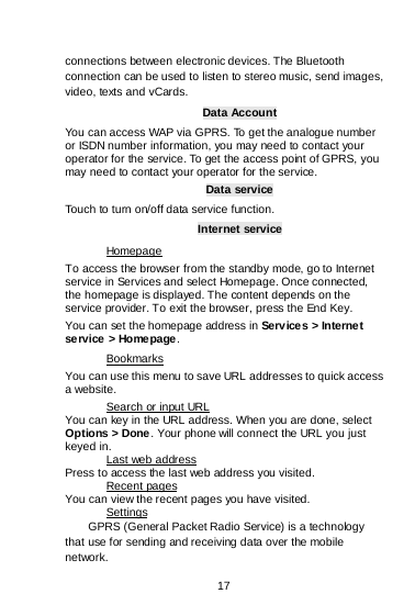    17  connections between electronic devices. The Bluetooth connection can be used to listen to stereo music, send images, video, texts and vCards. Data Account You can access WAP via GPRS. To get the analogue number or ISDN number information, you may need to contact your operator for the service. To get the access point of GPRS, you may need to contact your operator for the service. Data service Touch to turn on/off data service function. Internet service To access the browser from the standby mode, go to Internet service in Services and select Homepage. Once connected, the homepage is displayed. The content depends on the service provider. To exit the browser, press the End Key. Homepage You can set the homepage address in Services &gt; Internet service &gt; Homepage. You can use this menu to save URL addresses to quick access a website.  Bookmarks You can key in the URL address. When you are done, select Options &gt; Done . Your phone will connect the URL you just keyed in.  Search or input URL Press to access the last web address you visited. Last web address You can view the recent pages you have visited.  Recent pages GPRS (General Packet Radio Service) is a technology that use for sending and receiving data over the mobile network. Settings 