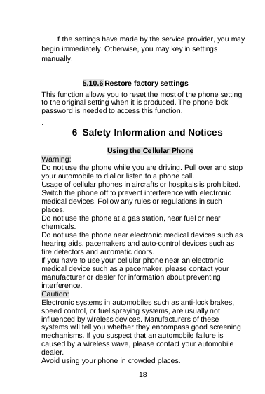    18  If the settings have made by the service provider, you may begin immediately. Otherwise, you may key in settings manually.   5.10.6 Restore factory settings This function allows you to reset the most of the phone setting to the original setting when it is produced. The phone lock password is needed to access this function. .  6  Safety Information and Notices Using the Cellular Phone Warning: Do not use the phone while you are driving. Pull over and stop your automobile to dial or listen to a phone call. Usage of cellular phones in aircrafts or hospitals is prohibited. Switch the phone off to prevent interference with electronic medical devices. Follow any rules or regulations in such places. Do not use the phone at a gas station, near fuel or near chemicals. Do not use the phone near electronic medical devices such as hearing aids, pacemakers and auto-control devices such as fire detectors and automatic doors.  If you have to use your cellular phone near an electronic medical device such as a pacemaker, please contact your manufacturer or dealer for information about preventing interference. Caution: Electronic systems in automobiles such as anti-lock brakes, speed control, or fuel spraying systems, are usually not influenced by wireless devices. Manufacturers of these systems will tell you whether they encompass good screening mechanisms. If you suspect that an automobile failure is caused by a wireless wave, please contact your automobile dealer. Avoid using your phone in crowded places. 