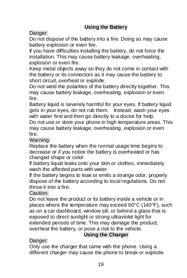    19  Using the Battery Danger: Do not dispose of the battery into a fire. Doing so may cause battery explosion or even fire. If you have difficulties installing the battery, do not force the installation. This may cause battery leakage, overheating, explosion or even fire. Keep metal objects away so they do not come in contact with the battery or its connectors as it may cause the battery to short circuit, overheat or explode.   Do not weld the polarities of the battery directly together. This may cause battery leakage, overheating, explosion or even fire. Battery liquid is severely harmful for your eyes. If battery liquid gets in your eyes, do not rub them.    Instead, wash your eyes with water first and then go directly to a doctor for help. Do not use or store your phone in high temperature areas. This may cause battery leakage, overheating, explosion or even fire. Warning: Replace the battery when the normal usage time begins to decrease or if you notice the battery is overheated or has changed shape or color.  If battery liquid leaks onto your skin or clothes, immediately wash the affected parts with water.   If the battery begins to leak or emits a strange odor, properly dispose of the battery according to local regulations. Do not throw it into a fire.   Caution: Do not leave the product or its battery inside a vehicle or in places where the temperature may exceed 60°C (140°F), such as on a car dashboard, window sill, or behind a glass that is exposed to direct sunlight or strong ultraviolet light for extended periods of time. This may damage the product, overheat the battery, or pose a risk to the vehicle.  Using the Charger Danger: Only use the charger that came with the phone. Using a different charger may cause the phone to break or explode.   