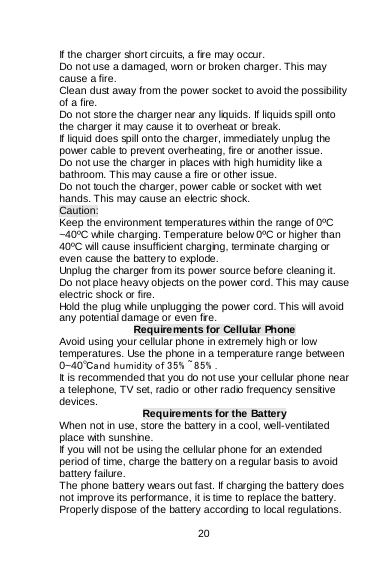    20  If the charger short circuits, a fire may occur.   Do not use a damaged, worn or broken charger. This may cause a fire.  Clean dust away from the power socket to avoid the possibility of a fire. Do not store the charger near any liquids. If liquids spill onto the charger it may cause it to overheat or break. If liquid does spill onto the charger, immediately unplug the power cable to prevent overheating, fire or another issue. Do not use the charger in places with high humidity like a bathroom. This may cause a fire or other issue. Do not touch the charger, power cable or socket with wet hands. This may cause an electric shock. Caution: Keep the environment temperatures within the range of 0ºC ~40ºC while charging. Temperature below 0ºC or higher than 40ºC will cause insufficient charging, terminate charging or even cause the battery to explode. Unplug the charger from its power source before cleaning it.  Do not place heavy objects on the power cord. This may cause electric shock or fire. Hold the plug while unplugging the power cord. This will avoid any potential damage or even fire. Requirements for Cellular Phone Avoid using your cellular phone in extremely high or low temperatures. Use the phone in a temperature range between 0~40℃and humidity of 35% ~85% . It is recommended that you do not use your cellular phone near a telephone, TV set, radio or other radio frequency sensitive devices.  Requirements for the Battery When not in use, store the battery in a cool, well-ventilated place with sunshine. If you will not be using the cellular phone for an extended period of time, charge the battery on a regular basis to avoid battery failure. The phone battery wears out fast. If charging the battery does not improve its performance, it is time to replace the battery. Properly dispose of the battery according to local regulations. 