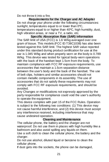    21  Do not throw it into a fire. Requirements for the Charger and AC Adapter Do not charge your phone under the following circumstances: sunlight, temperatures equal to or lower than 0ºC, temperatures equal to or higher than 40ºC, high humidity, dust, high vibration areas, or near a TV, a radio, etc. Specific Absorption Rate (SAR) information The SAR limit of USA (FCC) is 1.6 W/kg averaged over one gram of tissue. This models (FCC ID:T38C1038) has also been tested against this SAR limit. The highest SAR value reported under this standard during product certification for use at the ear is 1.045 W/kg and when properly worn on the body is 0.789 W/kg. This device was tested for typical body-worn operations with the back of the handset kept 1.5cm from the body. To maintain compliance with FCC RF exposure requirements, use accessories that maintain a 1.5cm separation distance between the user&apos;s body and the back of the handset. The use of belt clips, holsters and similar accessories should not contain metallic components in its assembly. The use of accessories that do not satisfy these requirements may not comply with FCC RF exposure requirements, and should be avoided. Any Changes or modifications not expressly approved by the party responsible for compliance could void the user&apos;s authority to operate the equipment. This device complies with part 15 of the FCC Rules. Operation is subject to the following two conditions: (1) This device may not cause harmful interference, and (2) this device must accept any interference received, including interference that may cause undesired operation. Cleaning and Maintenance The cellular phone, the battery and the charger are not waterproof. Do not use them in places with high humidity like a bathroom and also avoid spilling any liquids on them. Use a soft cloth to clean the cellular phone, the battery and the charger. Do not use alcohol, diluted liquid or benzene to clean the cellular phone. If dust gets into the sockets, the phone can be damaged, 