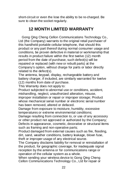    22  short-circuit or even the lose the ability to be re-charged. Be sure to clean the socket regularly.  12 MONTH LIMITED WARRANTY   Gong Qing Cheng Cellon Communications Technology Co., Ltd (the Company) warrants to the original retail purchaser of this handheld portable cellular telephone, that should this product or any part thereof during normal consumer usage and conditions, be proven defective in material or workmanship that results in product failure within the first twelve (12) month period from the date of purchase, such defect(s) will be repaired or replaced (with new or rebuilt parts) at the Company’s option, without charge for parts or labor directly related to the defect(s). The antenna, keypad, display, rechargeable battery and battery charger, if included, are similarly warranted for twelve (12) months from date of purchase.    This Warranty does not apply to: Product subjected to abnormal use or conditions, accident, mishandling, neglect, unauthorized alteration, misuse, improper installation or repair or improper storage; Product whose mechanical serial number or electronic serial number has been removed, altered or defaced. Damage from exposure to moisture, humidity, excessive temperatures or extreme environmental conditions; Damage resulting from connection to, or use of any accessory or other product not approved or authorized by the Company; Defects in appearance, cosmetic, decorative or structural items such as framing and non-operative parts; Product damaged from external causes such as fire, flooding, dirt, sand, weather conditions, battery leakage, blown fuse, theft or improper usage of any electrical source. The Company disclaims liability for removal or reinstallation of the product, for geographic coverage, for inadequate signal reception by the antenna or for communications range or operation of the cellular system as a whole.   When sending your wireless device to Gong Qing Cheng Cellon Communications Technology Co., Ltd for repair or 