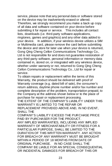    23  service, please note that any personal data or software stored on the device may be inadvertently erased or altered.   Therefore, we strongly recommend you make a back up copy of all data and software contained on your device before submitting it for repair or service.    This includes all contact lists, downloads (i.e. third-party software applications, ringtones, games and graphics) and any other data added to your device.    In addition, if your wireless device utilizes a SIM or Multimedia card, please remove the card before submitting the device and store for later use when your device is returned, Gong Qing Cheng Cellon Communications Technology Co., Ltd is not responsible for and does not guarantee restoration of any third-party software, personal information or memory data contained in, stored on, or integrated with any wireless device, whether under warranty or not, returned to Gong Qing Cheng Cellon Communications Technology Co., Ltd for repair or service.   To obtain repairs or replacement within the terms of this Warranty, the product should be delivered with proof of Warranty coverage (e.g. dated bill of sale), the consumer’s return address, daytime phone number and/or fax number and complete description of the problem, transportation prepaid, to the Company at the address shown below or to the place of purchase for repair or replacement processing. THE EXTENT OF THE COMPANY’S LIABILITY UNDER THIS WARRANTY IS LIMITED TO THE REPAIR OR REPLACEMENT PROVIDED ABOVE AND, IN NO EVENT, SHALL THE COMPANY’S LAIBILITY EXCEED THE PURCHASE PRICE PAID BY PURCHASER FOR THE PRODUCT. ANY IMPLIED WARRANTIES, INCLUDING ANY IMPLIED WARRANTY OF MERCHANTABILITY OR FITNESS FOR A PARTICULAR PURPOSE, SHALL BE LIMITED TO THE DURAT IO N OF T HIS WRITT EN WA RRANTY. ANY ACTION FOR BREACH OF ANY WARRANTY MUST BE BROUGHT WITHIN A PERIOD OF 18 MONTHS FROM DATE OF ORIGINAL PURCHASE.    IN NO CASE SHALL THE COMPANY BE LIABLE FOR AN SPECIAL CONSEQUENTIAL OR INCIDENTAL DAMAGES FOR BREACH OF THIS OR 