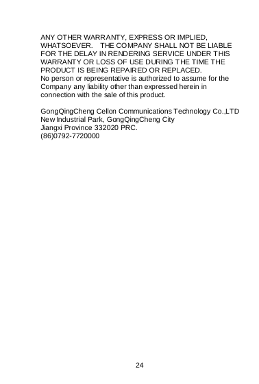    24  ANY OTHER WARRANTY, EXPRESS OR IMPLIED, WHATSOEVER.    THE COMPANY SHALL NOT BE LIABLE FOR THE DELAY IN RENDERING SERVICE UNDER T HIS WARRANTY OR LOSS OF USE DURING T HE TIME THE PRODUCT IS BEING REPAIRED OR REPLACED. No person or representative is authorized to assume for the Company any liability other than expressed herein in connection with the sale of this product.  GongQingCheng Cellon Communications Technology Co.,LTD New Industrial Park, GongQingCheng City Jiangxi Province 332020 PRC. (86)0792-7720000   