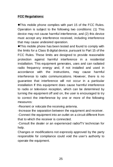   25  FCC Regulations:  This mobile phone complies with part 15 of the FCC Rules. Operation is subject to the following two conditions: (1) This device may not cause harmful interference, and (2) this device must accept any interference received, including interference that may cause undesired operation. This mobile phone has been tested and found to comply with the limits for a Class B digital device, pursuant to Part 15 of the FCC Rules. These limits are designed to provide reasonable protection against harmful interference in a residential installation. This equipment generates, uses and can radiated radio frequency energy and, if not installed and used in accordance with the instructions, may cause harmful interference to radio communications. However, there is no guarantee that interference will not occur in a particular installation If this equipment does cause harmful interference to radio or television reception, which can be determined by turning the equipment off and on, the user is encouraged to try to correct the interference by one or more of the following measures: -Reorient or relocate the receiving antenna. -Increase the separation between the equipment and receiver. -Connect the equipment into an outlet on a circuit different from that to which the receiver is connected. -Consult the dealer or an experienced radio/TV technician for help. Changes or modifications not expressly approved by the party responsible for compliance could void the user‘s authority to operate the equipment. 