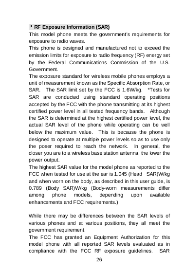    26  RF Exposure Information (SAR) This model phone meets the government’s requirements for exposure to radio waves. This phone is designed and manufactured not to exceed the emission limits for exposure to radio frequency (RF) energy set by the Federal Communications Commission of the U.S. Government.   The exposure standard for wireless mobile phones employs a unit of measurement known as the Specific Absorption Rate, or SAR.  The SAR limit set by the FCC is 1.6W/kg.  *Tests for SAR are conducted using standard operating positions accepted by the FCC with the phone transmitting at its highest certified power level in all tested frequency bands.  Although the SAR is determined at the highest certified power level, the actual SAR level of the phone while operating can be well below the maximum value.  This is because the phone is designed to operate at multiple power levels so as to use only the poser required to reach the network.  In general, the closer you are to a wireless base station antenna, the lower the power output. The highest SAR value for the model phone as reported to the FCC when tested for use at the ear is 1.045 (Head   SAR)W/kg and when worn on the body, as described in this user guide, is 0.789 (Body SAR)W/kg (Body-worn measurements differ among phone models, depending upon available enhancements and FCC requirements.)  While there may be differences between the SAR levels of various phones and at various positions, they all meet the government requirement. The FCC has granted an Equipment Authorization for this model phone with all reported SAR levels evaluated as in compliance with the FCC RF exposure guidelines.  SAR 