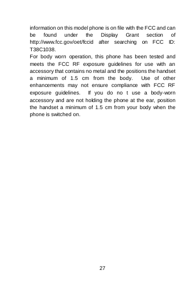    27  information on this model phone is on file with the FCC and can be found under the Display Grant section of http://www.fcc.gov/oet/fccid after searching on FCC ID: T38C1038. For body worn operation, this phone has been tested and meets the FCC RF exposure guidelines for use with an accessory that contains no metal and the positions the handset a minimum of 1.5 cm from the body.  Use of other enhancements may not ensure compliance with FCC RF exposure guidelines.  If you do no t use a body-worn accessory and are not holding the phone at the ear, position the handset a minimum of 1.5 cm from your body when the phone is switched on.  