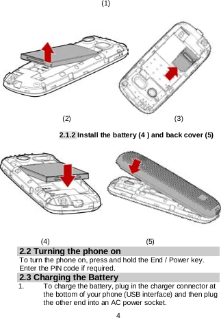    4                             (1)                                                                                                (2)                             (3)  2.1.2 Install the battery (4 ) and back cover (5)                   (4)                           (5) 2.2 Turning the phone on To turn the phone on, press and hold the End / Power key. Enter the PIN code if required. 2.3 Charging the Battery 1.   To charge the battery, plug in the charger connector at the bottom of your phone (USB interface) and then plug the other end into an AC power socket. 