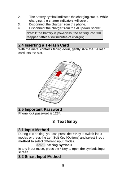    5  2. The battery symbol indicates the charging status. While charging, the charge indicators will scroll.  3. Disconnect the charger from the phone. 4. Disconnect the charger from the AC power socket. Note: If the battery is powerless, the battery icon will reappear after a few minutes of charging.  2.4 Inserting a T-Flash Card With the metal contacts facing down, gently slide the T-Flash card into the slot.               2.5 Important Password Phone lock password is 1234.  3  Text Entry 3.1 Input Method During text editing, you can press the # Key to switch input modes or press the Left Soft Key [Options] and select Input method to select different input modes. 3.1.1 Entering Symbols In any input mode, press the * Key to open the symbols input screen.   3.2 Smart Input Method  