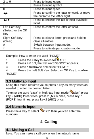    6  2 to 9 Press to input letters. 1 Press to input symbol. 0 Press to input space. ◀/▶ Press to confirm the letter or word, or move the cursor to the left or right. ▲/▼ Press to browse the last or next available word. Left Soft Key (Select) or the OK Key Press to confirm the letter or word. Right Soft Key (Clear) Press to clear a letter, press and hold to clear all entries. # Switch between input mode. * Press to activate punctuation mode  Example: How to enter the word &quot;HOME&quot; 1.   Press the # Key to switch to ABC; 2.   Press 4 6 6 3, the first word “GOOD” appears; 3.    Press ▶ to browse and select “HOME”; 4.   Press the Left Soft Key [Select] or OK Key to confirm “HOME”.  3.3 Multi-tap Input Using this mode requires you to press a key as many times as needed to enter the desired letter. To enter the word “casa” in Multi-tap input mode “ abc”, press key 2 (ABC) three times, press 2 (ABC) once, press key 7 (PQRS) four times, press key 2 (ABC) once.  3.4 Numeric Input Press the # Key to select &quot; 123&quot; then you can enter the numbers.   4  Calling 4.1 Making a Call Note: You can make a call only when the network name 