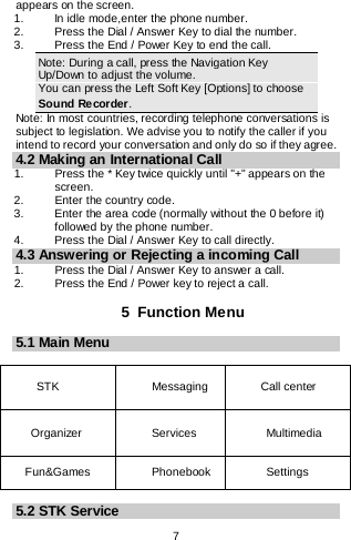    7  appears on the screen. 1.   In idle mode,enter the phone number. 2. Press the Dial / Answer Key to dial the number. 3.   Press the End / Power Key to end the call. Note: During a call, press the Navigation Key Up/Down to adjust the volume. You can press the Left Soft Key [Options] to choose Sound Recorder. Note: In most countries, recording telephone conversations is subject to legislation. We advise you to notify the caller if you intend to record your conversation and only do so if they agree. 4.2 Making an International Call 1.   Press the * Key twice quickly until &quot;+&quot; appears on the screen. 2.   Enter the country code. 3.   Enter the area code (normally without the 0 before it) followed by the phone number. 4.   Press the Dial / Answer Key to call directly. 4.3 Answering or Rejecting a incoming Call 1. Press the Dial / Answer Key to answer a call. 2. Press the End / Power key to reject a call.  5  Function Menu 5.1 Main Menu  STK   Messaging   Call center Organizer  Services  Multimedia   Fun&amp;Games Phonebook    Settings   5.2 STK Service 