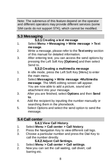    8   Note: The submenus of this feature depend on the operator and different operators may provide different services (some SIM cards do not support STK), which cannot be modified.  5.3 Messaging 5.3.1 Creating a text message 1.   Select Menu &gt; Messaging &gt; Write message &gt; Text message. 2.   Write a message, please refer to the Text entry section of this manual for detailed information. 3. After entering text, you can access the send options by pressing the Left Soft Key [Options] and then select Send to. 5.3.2 Creating a multimedia message 1. In idle mode, press the Left Soft Key [Menu] to enter the main menu. 2.   Select Messaging &gt; Write message &gt;Multimedia message. The MMS editing screen will appear.        You are now able to add a picture, sound and attachment into your message.   3.     After you are finished, select Options and then Send to. 4.          Add the recipient by inputting the number manually or        searching them in the phonebook. 5.          Select Options and select the send option to send the message.  5.4 Call center 5.4.1 View Call History. 1.    Select Menu &gt; Call center &gt; Call history. 2.        Press the Navigation Key to view different call logs. 3.        Choose a particular number and press the Dial Key to       call the number directly. 5.4.2 Adjust Call Settings. 1.    Select Menu &gt; Call center &gt; Call settings. 2.        Now you can set the call waiting, call divert, call       barring etc.  