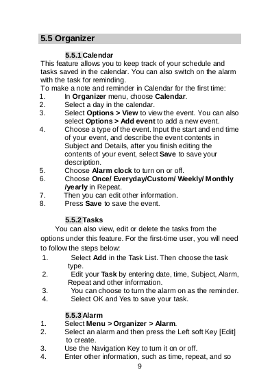    9  5.5 Organizer  5.5.1 Calendar This feature allows you to keep track of your schedule and tasks saved in the calendar. You can also switch on the alarm with the task for reminding. To make a note and reminder in Calendar for the first time: 1. In Organizer menu, choose Calendar. 2. Select a day in the calendar. 3. Select Options &gt; View to view the event. You can also select Options &gt; Add event to add a new event. 4. Choose a type of the event. Input the start and end time of your event, and describe the event contents in Subject and Details, after you finish editing the contents of your event, select Save to save your description. 5. Choose Alarm clock to turn on or off.  6. Choose Once/ Everyday/Custom/ Weekly/ Monthly /yearly in Repeat. 7.     Then you can edit other information. 8.  Press Save to save the event.  5.5.2 Tasks You can also view, edit or delete the tasks from the options under this feature. For the first-time user, you will need to follow the steps below: 1. Select Add in the Task List. Then choose the task       type. 2. Edit your Task by entering date, time, Subject, Alarm,      Repeat and other information. 3. You can choose to turn the alarm on as the reminder. 4.  Select OK and Yes to save your task.  5.5.3 Alarm 1. Select Menu &gt; Organizer &gt; Alarm. 2. Select an alarm and then press the Left soft Key [Edit] to create. 3. Use the Navigation Key to turn it on or off. 4. Enter other information, such as time, repeat, and so 