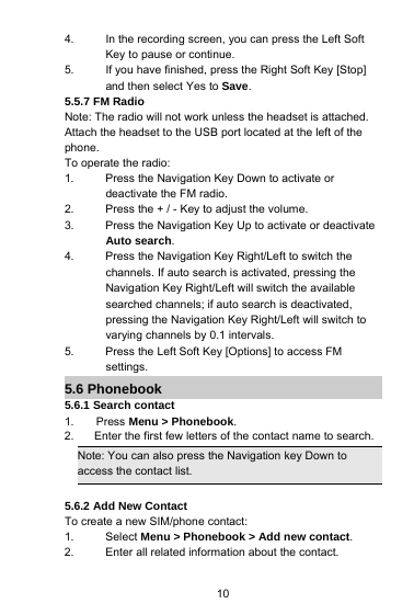 104. In the recording screen, you can press the Left SoftKey to pause or continue.5. If you have finished, press the Right Soft Key [Stop]and then select Yes to Save.5.5.7 FM RadioNote: The radio will not work unless the headset is attached.Attach the headset to the USB port located at the left of thephone.To operate the radio:1. Press the Navigation Key Down to activate ordeactivate the FM radio.2. Press the + / - Key to adjust the volume.3. Press the Navigation Key Up to activate or deactivateAuto search.4. Press the Navigation Key Right/Left to switch thechannels. If auto search is activated, pressing theNavigation Key Right/Left will switch the availablesearched channels; if auto search is deactivated,pressing the Navigation Key Right/Left will switch tovarying channels by 0.1 intervals.5. Press the Left Soft Key [Options] to access FMsettings.5.6 Phonebook5.6.1 Search contact1. Press Menu &gt; Phonebook.2. Enter the first few letters of the contact name to search.Note: You can also press the Navigation key Down toaccess the contact list.5.6.2 Add New ContactTo create a new SIM/phone contact:1. Select Menu &gt; Phonebook &gt; Add new contact.2. Enter all related information about the contact.