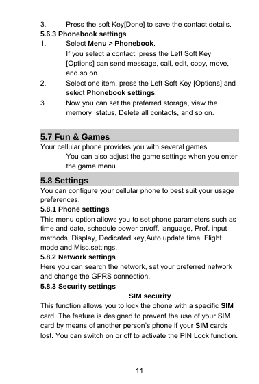 113. Press the soft Key[Done] to save the contact details.5.6.3 Phonebook settings1. Select Menu &gt; Phonebook.If you select a contact, press the Left Soft Key[Options] can send message, call, edit, copy, move,and so on.2. Select one item, press the Left Soft Key [Options] andselect Phonebook settings.3. Now you can set the preferred storage, view thememory status, Delete all contacts, and so on.5.7 Fun &amp; GamesYour cellular phone provides you with several games.You can also adjust the game settings when you enterthe game menu.5.8 SettingsYou can configure your cellular phone to best suit your usagepreferences.5.8.1 Phone settingsThis menu option allows you to set phone parameters such astime and date, schedule power on/off, language, Pref. inputmethods, Display, Dedicated key,Auto update time ,Flightmode and Misc.settings.5.8.2 Network settingsHere you can search the network, set your preferred networkand change the GPRS connection.5.8.3 Security settingsSIM securityThis function allows you to lock the phone with a specific SIMcard. The feature is designed to prevent the use of your SIMcard by means of another person’s phone if your SIM cardslost. You can switch on or off to activate the PIN Lock function.