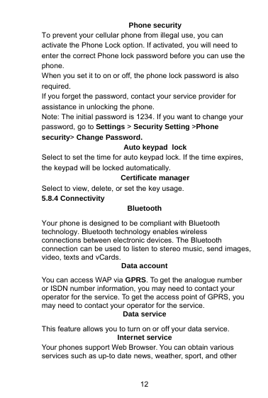 12Phone securityTo prevent your cellular phone from illegal use, you canactivate the Phone Lock option. If activated, you will need toenter the correct Phone lock password before you can use thephone.When you set it to on or off, the phone lock password is alsorequired.If you forget the password, contact your service provider forassistance in unlocking the phone.Note: The initial password is 1234. If you want to change yourpassword, go to Settings &gt;Security Setting &gt;Phonesecurity&gt;Change Password.Auto keypad lockSelect to set the time for auto keypad lock. If the time expires,the keypad will be locked automatically.Certificate managerSelect to view, delete, or set the key usage.5.8.4 ConnectivityBluetoothYour phone is designed to be compliant with Bluetoothtechnology. Bluetooth technology enables wirelessconnections between electronic devices. The Bluetoothconnection can be used to listen to stereo music, send images,video, texts and vCards.Data accountYou can access WAP via GPRS. To get the analogue numberor ISDN number information, you may need to contact youroperator for the service. To get the access point of GPRS, youmay need to contact your operator for the service.Data serviceThis feature allows you to turn on or off your data service.Internet serviceYour phones support Web Browser. You can obtain variousservices such as up-to date news, weather, sport, and other