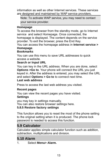 13information as well as other Internet services. These servicesare designed and maintained by WAP service providers.Note: To activate WAP service, you may need to contactyour service provider.HomepageTo access the browser from the standby mode, go to Internetservice and select Homepage. Once connected, thehomepage is displayed. The content depends on the serviceprovider. To exit the browser, press the End Key.You can access the homepage address in Internet service &gt;Homepage.BookmarksYou can use this menu to save URL addresses to quickaccess a website.Search or Input URLYou can key in the URL address. When you are done, selectOptions &gt;Go to. Your phone will connect the URL you justkeyed in. After the address is entered, you may select the URLand select Options &gt; Go to to connect next time.Last web addressPress to access the last web address you visited.Recent pagesYou can view the recent pages you have visited.Settingsyou may key in settings manually.You can also restore browser settings here.5.8.5 Restore factory settingsThis function allows you to reset the most of the phone settingto the original setting when it is produced. The phone lockpassword is needed to access this function.5.9 CalculatorCalculator applies simple calculator function such as addition,subtraction, multiplications and division.5.10 Alarm1. Select Menu&gt; Alarm.