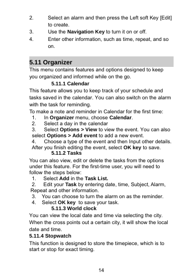 142. Select an alarm and then press the Left soft Key [Edit]to create.3. Use the Navigation Key to turn it on or off.4. Enter other information, such as time, repeat, and soon.5.11 OrganizerThis menu contains features and options designed to keepyou organized and informed while on the go.5.11.1 CalendarThis feature allows you to keep track of your schedule andtasks saved in the calendar. You can also switch on the alarmwith the task for reminding.To make a note and reminder in Calendar for the first time:1. In Organizermenu, choose Calendar.2. Select a day in the calendar3. Select Options &gt;View to view the event. You can alsoselect Options &gt; Add event to add a new event.4. Choose a type of the event and then Input other details.After you finish editing the event, select OK key to save.5.11.2 TasksYou can also view, edit or delete the tasks from the optionsunder this feature. For the first-time user, you will need tofollow the steps below:1. Select Add in the Task List.2. Edit your Task by entering date, time, Subject, Alarm,Repeat and other information.3. You can choose to turn the alarm on as the reminder.4. Select OK key to save your task.5.11.3 World clockYou can view the local date and time via selecting the city.When the cross points out a certain city, it will show the localdate and time.5.11.4 StopwatchThis function is designed to store the timepiece, which is tostart or stop for exact timing.