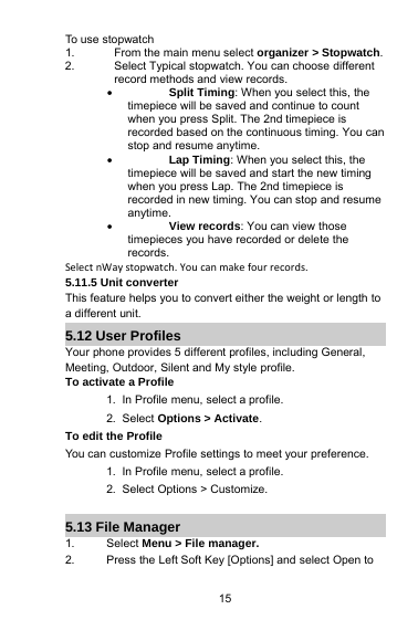 15To use stopwatch1. From the main menu select organizer&gt; Stopwatch.2. Select Typical stopwatch. You can choose differentrecord methods and view records.Split Timing:Whenyou select this, thetimepiece will be saved and continue to countwhen you press Split. The 2nd timepiece isrecorded based on the continuous timing. You canstop and resume anytime.Lap Timing:Whenyou select this, thetimepiece will be saved and start the new timingwhen you press Lap. The 2nd timepiece isrecorded in new timing. You can stop and resumeanytime.View records: You can view thosetimepieces you have recorded or delete therecords.Select nWay stopwatch. You can make four records.5.11.5 Unit converterThis feature helps you to convert either the weight or length toa different unit.5.12 User ProfilesYour phone provides 5 different profiles, including General,Meeting, Outdoor, Silent and My style profile.To activate a Profile1. In Profile menu, select a profile.2. Select Options &gt; Activate.To edit the ProfileYou can customize Profile settings to meet your preference.1. In Profile menu, select a profile.2. Select Options &gt; Customize.5.13 File Manager1. Select Menu &gt; File manager.2. Press the Left Soft Key [Options] and select Open to