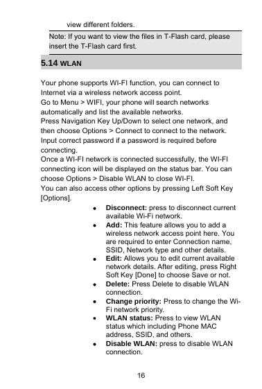16view different folders.Note: If you want to view the files in T-Flash card, pleaseinsert the T-Flash card first.5.14 WLANYour phone supports WI-FI function, you can connect toInternet via a wireless network access point.Go to Menu &gt; WIFI, your phone will search networksautomatically and list the available networks.Press Navigation Key Up/Down to select one network, andthen choose Options &gt; Connect to connect to the network.Input correct password if a password is required beforeconnecting.Once a WI-FI network is connected successfully, the WI-FIconnecting icon will be displayed on the status bar. You canchoose Options &gt; Disable WLAN to close WI-FI.You can also access other options by pressing Left Soft Key[Options].Disconnect: press to disconnect currentavailable Wi-Fi network.Add: This feature allows you to add awireless network access point here. Youare required to enter Connection name,SSID, Network type and other details.Edit: Allows you to edit current availablenetwork details. After editing, press RightSoft Key [Done] to choose Save or not.Delete: Press Delete to disable WLANconnection.Change priority: Press to change the Wi-Fi network priority.WLAN status: Press to view WLANstatus which including Phone MACaddress, SSID, and others.Disable WLAN: press to disable WLANconnection.
