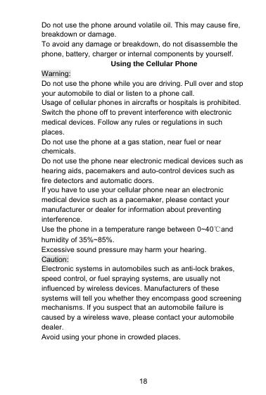 18Do not use the phone around volatile oil. This may cause fire,breakdown or damage.To avoid any damage or breakdown, do not disassemble thephone, battery, charger or internal components by yourself.Using the Cellular PhoneWarning:Do not use the phone while you are driving. Pull over and stopyour automobile to dial or listen to a phone call.Usage of cellular phones in aircrafts or hospitals is prohibited.Switch the phone off to prevent interference with electronicmedical devices. Follow any rules or regulations in suchplaces.Do not use the phone at a gas station, near fuel or nearchemicals.Do not use the phone near electronic medical devices such ashearing aids, pacemakers and auto-control devices such asfire detectors and automatic doors.If you have to use your cellular phone near an electronicmedical device such as a pacemaker, please contact yourmanufacturer or dealer for information about preventinginterference.Use the phone in a temperature range between 0~40℃andhumidity of 35%~85%.Excessive sound pressure may harm your hearing.Caution:Electronic systems in automobiles such as anti-lock brakes,speed control, or fuel spraying systems, are usually notinfluenced by wireless devices. Manufacturers of thesesystems will tell you whether they encompass good screeningmechanisms. If you suspect that an automobile failure iscaused by a wireless wave, please contact your automobiledealer.Avoid using your phone in crowded places.